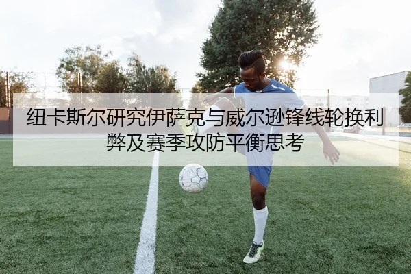 纽卡斯尔研究伊萨克与威尔逊锋线轮换利弊及赛季攻防平衡思考