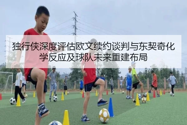独行侠深度评估欧文续约谈判与东契奇化学反应及球队未来重建布局