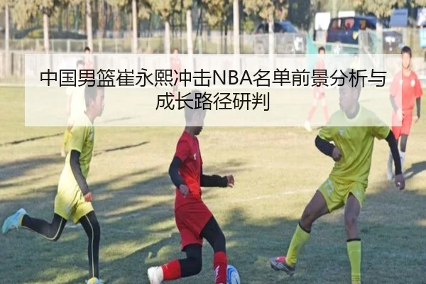 中国男篮崔永熙冲击NBA名单前景分析与成长路径研判