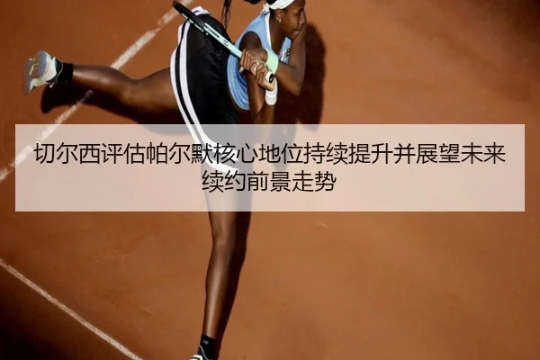 切尔西评估帕尔默核心地位持续提升并展望未来续约前景走势
