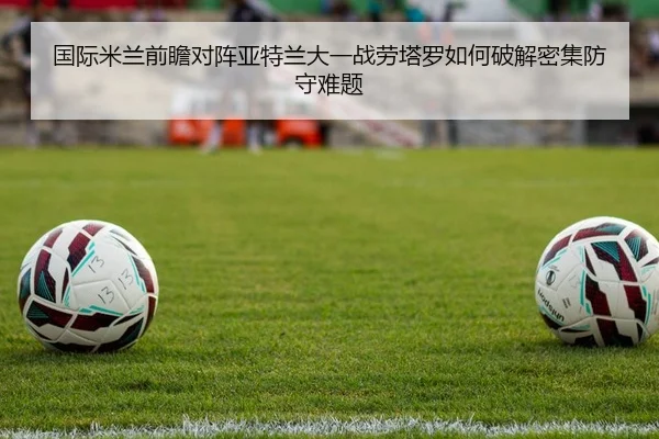 国际米兰前瞻对阵亚特兰大一战劳塔罗如何破解密集防守难题